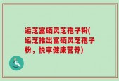 运芝富硒灵芝孢子粉(运芝推出富硒灵芝孢子粉，悦享健康营养)