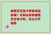 破壁灵芝孢子粉商家能卖嘛？大别山有机破壁灵芝孢子粉，怎么打开销路