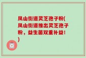 凤山街道灵芝孢子粉(凤山街道推出灵芝孢子粉，益生菌双重补益！)