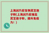 上海润乃宏生物灵芝孢子粉(上海润乃宏推出灵芝孢子粉，提升免疫力！)