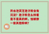 开水泡灵芝孢子粉会有沉淀？孢子粉怎么样看是不是真的啊，怕被掺一些其他粉啊？