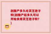 剖腹产多久吃灵芝孢子粉(剖腹产后多久可以开始食用灵芝孢子粉？)