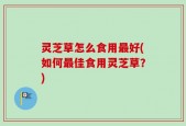 灵芝草怎么食用最好(如何最佳食用灵芝草？)