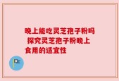 晚上能吃灵芝孢子粉吗 探究灵芝孢子粉晚上食用的适宜性