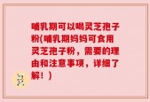 哺乳期可以喝灵芝孢子粉(哺乳期妈妈可食用灵芝孢子粉，需要的理由和注意事项，详细了解！)