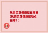 凤岗灵芝健康屋在哪里(凤岗灵芝健康屋地点在哪？)