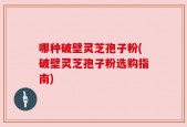 哪种破壁灵芝孢子粉(破壁灵芝孢子粉选购指南)
