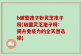 b破壁孢子粉灵芝孢子粉(破壁灵芝孢子粉：提升免疫力的全天然选择)