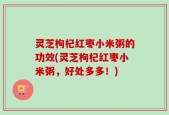 灵芝枸杞红枣小米粥的功效(灵芝枸杞红枣小米粥，好处多多！)