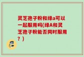 灵芝孢子粉和绿a可以一起服用吗(绿A和灵芝孢子粉能否同时服用？)