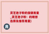 灵芝孢子粉的保健用量_灵芝孢子粉：的理想选择及推荐用量)