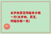 太岁肉灵芝玛瑙多少钱一斤(太岁肉、灵芝、玛瑙价格一览)