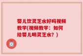 婴儿饮灵芝水好吗视频教学(视频教学：如何给婴儿喝灵芝水？)