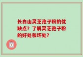 长白山灵芝孢子粉的优缺点？了解灵芝孢子粉的好处和坏处？