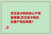 灵芝孢子粉的核心产地是哪里(灵芝孢子粉的主要产地在哪里？