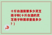 十斤白酒需要多少灵芝孢子粉(十斤白酒的灵芝孢子粉需求量是多少？)