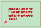 瑞灵菌灵芝破壁孢子粉？全面解析瑞灵菌灵芝破壁孢子粉的功效与使用方法？