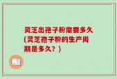 灵芝出孢子粉需要多久(灵芝孢子粉的生产周期是多久？)