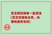 灵芝同花旗参一起煲汤(灵芝花旗参合煲，汤香味美养生好)