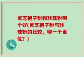 灵芝孢子粉和珍珠粉哪个好(灵芝孢子粉与珍珠粉的比较，哪一个更优？)