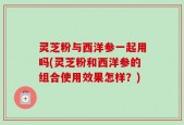 灵芝粉与西洋参一起用吗(灵芝粉和西洋参的组合使用效果怎样？)