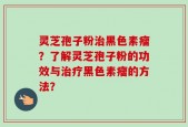 灵芝孢子粉治黑色素瘤？了解灵芝孢子粉的功效与治疗黑色素瘤的方法？