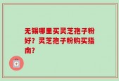 无锡哪里买灵芝孢子粉好？灵芝孢子粉购买指南？