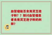 血管瘤能否食用灵芝孢子粉？？探讨血管瘤患者食用灵芝孢子粉的利弊？