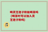 喝灵芝孢子粉能喝茶吗 (喝茶时可以加入灵芝孢子粉吗)