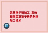 灵芝孢子粉加工_高效提取灵芝孢子粉的创新加工技术
