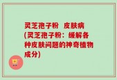 灵芝孢子粉  皮肤病(灵芝孢子粉：缓解各种皮肤问题的神奇植物成分)