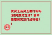 煲灵芝汤灵芝要打粉吗(如何煮灵芝汤？需不需要将灵芝打成粉呢？)