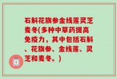石斛花旗参金线莲灵芝麦冬(多种中草药提高免疫力，其中包括石斛、花旗参、金线莲、灵芝和麦冬。)