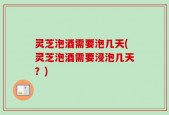 灵芝泡酒需要泡几天(灵芝泡酒需要浸泡几天？)