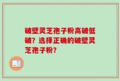破壁灵芝孢子粉高破低破？选择正确的破壁灵芝孢子粉？