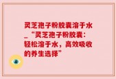 灵芝孢子粉胶囊溶于水_“灵芝孢子粉胶囊：轻松溶于水，高效吸收的养生选择”