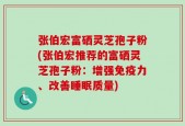 张伯宏富硒灵芝孢子粉(张伯宏推荐的富硒灵芝孢子粉：增强免疫力、改善睡眠质量)