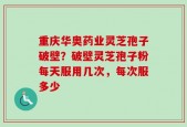 重庆华奥药业灵芝孢子破壁？破壁灵芝孢子粉每天服用几次，每次服多少