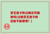 灵芝孢子粉过期还可服用吗(过期灵芝孢子粉还能不能使用？)
