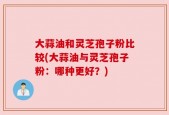 大蒜油和灵芝孢子粉比较(大蒜油与灵芝孢子粉：哪种更好？)