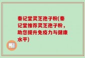 秦记堂灵芝孢子粉(秦记堂推荐灵芝孢子粉，助您提升免疫力与健康水平)