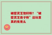 破壁灵芝饱籽粉？“破壁灵芝孢子粉”这玩意真的有用么
