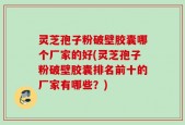 灵芝孢子粉破壁胶囊哪个厂家的好(灵芝孢子粉破壁胶囊排名前十的厂家有哪些？)