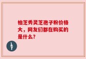 柏芝秀灵芝孢子粉价格大，网友们都在购买的是什么？