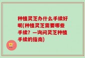 种植灵芝办什么手续好呢(种植灵芝需要哪些手续？—询问灵芝种植手续的指南)