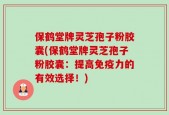 保鹤堂牌灵芝孢子粉胶囊(保鹤堂牌灵芝孢子粉胶囊：提高免疫力的有效选择！)