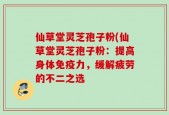 仙草堂灵芝孢子粉(仙草堂灵芝孢子粉：提高身体免疫力，缓解疲劳的不二之选