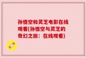 孙悟空和灵芝电影在线观看(孙悟空与灵芝的奇幻之旅：在线观看)