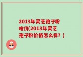 2018年灵芝孢子粉啥价(2018年灵芝孢子粉价格怎么样？)