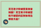 灵芝孢子粉破壁显微鉴别图？灵芝袍子粉破壁和不破壁的区别体现在哪些方面？